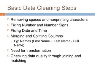 Basic Data Cleaning Steps 
 Removing spaces and nonprinting characters 
 Fixing Number and Number Signs 
 Fixing Date and Time 
 Merging and Splitting Columns 
 Eg: Names (First Name + Last Name / Full 
Name) 
 Need for transformation 
 Checking data quality through joining and 
matching 
5 
 