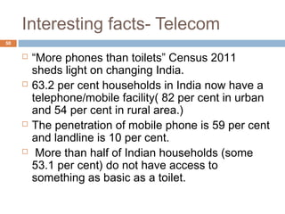 Interesting facts- Telecom 
50 
 “More phones than toilets” Census 2011 
sheds light on changing India. 
 63.2 per cent households in India now have a 
telephone/mobile facility( 82 per cent in urban 
and 54 per cent in rural area.) 
 The penetration of mobile phone is 59 per cent 
and landline is 10 per cent. 
 More than half of Indian households (some 
53.1 per cent) do not have access to 
something as basic as a toilet. 
 