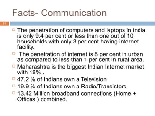 Facts- Communication 
51 
 The penetration of computers and laptops in India 
is only 9.4 per cent or less than one out of 10 
households with only 3 per cent having internet 
facility. 
 The penetration of internet is 8 per cent in urban 
as compared to less than 1 per cent in rural area. 
 Maharashtra is the biggest Indian Internet market 
with 18% . 
 47.2 % of Indians own a Television 
 19.9 % of Indians own a Radio/Transistors 
 13.42 Million broadband connections (Home + 
Offices ) combined. 
 