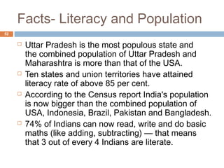 Facts- Literacy and Population 
52 
 Uttar Pradesh is the most populous state and 
the combined population of Uttar Pradesh and 
Maharashtra is more than that of the USA. 
 Ten states and union territories have attained 
literacy rate of above 85 per cent. 
 According to the Census report India's population 
is now bigger than the combined population of 
USA, Indonesia, Brazil, Pakistan and Bangladesh. 
 74% of Indians can now read, write and do basic 
maths (like adding, subtracting) — that means 
that 3 out of every 4 Indians are literate. 
 