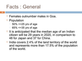 Facts : General 
53 
 Females outnumber males in Goa. 
 Population 
 50% <=25 yrs of age 
 65% <=35 yrs of age 
 It is anticipated that the median age of an Indian 
citizen will be 29 years in 2020, in comparison to 
48 for Japan and 37 for China. 
 India covers 2.4% of the land territory of the world 
and represents more than 17.5% of the population 
of the world. 
 