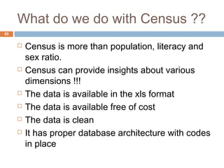 What do we do with Census ?? 
 Census is more than population, literacy and 
sex ratio. 
 Census can provide insights about various 
dimensions !!! 
 The data is available in the xls format 
 The data is available free of cost 
 The data is clean 
 It has proper database architecture with codes 
in place 
55 
 