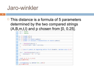 Jaro-winkler 
 This distance is a formula of 5 parameters 
determined by the two compared strings 
(A,B,m,t,l) and p chosen from [0, 0.25]. 
8 
 
