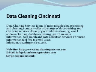 Data Cleaning Services is one of most reliable data processing 
and cleaning company offer wide range of data cleaning and 
cleansing services like as physical address cleaning, email 
address cleaning, database cleaning, search mission 
information, web search and data collection services. For more 
information feel free to email us on 
info@datacleaningservices.com. 
Web-Site: http://www.datacleaningservices.com 
E-Mail: info@datacleaningservices.com 
Skype: topprojectshub 
 