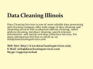 Data Cleaning Services is one of most reliable data processing 
and cleaning company offer wide range of data cleaning and 
cleansing services like as physical address cleaning, email 
address cleaning, database cleaning, search mission 
information, web search and data collection services. For 
more information feel free to email us on 
info@datacleaningservices.com. 
Web-Site: http://www.datacleaningservices.com 
E-Mail: info@datacleaningservices.com 
Skype: topprojectshub 
 