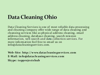 Data Cleaning Services is one of most reliable data processing 
and cleaning company offer wide range of data cleaning and 
cleansing services like as physical address cleaning, email 
address cleaning, database cleaning, search mission 
information, web search and data collection services. For 
more information feel free to email us on 
info@datacleaningservices.com. 
Web-Site: http://www.datacleaningservices.com 
E-Mail: info@datacleaningservices.com 
Skype: topprojectshub 
 