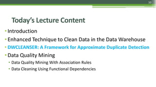 10
Today’s Lecture Content
•Introduction
•Enhanced Technique to Clean Data in the Data Warehouse
• DWCLEANSER: A Framework for Approximate Duplicate Detection
•Data Quality Mining
• Data Quality Mining With Association Rules
• Data Cleaning Using Functional Dependencies
 