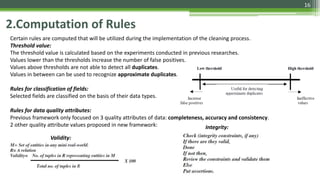 16
2.Computation of Rules
Certain rules are computed that will be utilized during the implementation of the cleaning process.
Threshold value:
The threshold value is calculated based on the experiments conducted in previous researches.
Values lower than the thresholds increase the number of false positives.
Values above thresholds are not able to detect all duplicates.
Values in between can be used to recognize approximate duplicates.
Rules for classification of fields:
Selected fields are classified on the basis of their data types.
Rules for data quality attributes:
Previous framework only focused on 3 quality attributes of data: completeness, accuracy and consistency.
2 other quality attribute values proposed in new framework:
Validity:
Integrity:
 