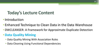 20
Today’s Lecture Content
•Introduction
•Enhanced Technique to Clean Data in the Data Warehouse
• DWCLEANSER: A Framework for Approximate Duplicate Detection
•Data Quality Mining
• Data Quality Mining With Association Rules
• Data Cleaning Using Functional Dependencies
 