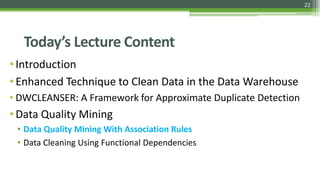 22
Today’s Lecture Content
•Introduction
•Enhanced Technique to Clean Data in the Data Warehouse
• DWCLEANSER: A Framework for Approximate Duplicate Detection
•Data Quality Mining
• Data Quality Mining With Association Rules
• Data Cleaning Using Functional Dependencies
 