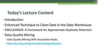25
Today’s Lecture Content
•Introduction
•Enhanced Technique to Clean Data in the Data Warehouse
• DWCLEANSER: A Framework for Approximate Duplicate Detection
•Data Quality Mining
• Data Quality Mining With Association Rules
• Data Cleaning Using Functional Dependencies
 