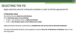 29
SELECTING THE FD
Apply selectivity value for ranking the candidate in order to find the appropriate FD.
1 Selectivity value
the selectivity value determine distribution.
If the selectivity value of any attribute
• is high => the attribute value is highly distributed.
• is low => the attribute value is more likely to be united.
Highly distributed attribute is potentially a candidate key and can be used to eliminate duplicates.
The lowest distributed attribute can be applied to improve the error of distortion of attribute values in the
cleaning engine.
 