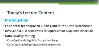 3
Today’s Lecture Content
•Introduction
•Enhanced Technique to Clean Data in the Data Warehouse
• DWCLEANSER: A Framework for Approximate Duplicate Detection
• Data Quality Mining
• Data Quality Mining With Association Rules
• Data Cleaning Using Functional Dependencies
 