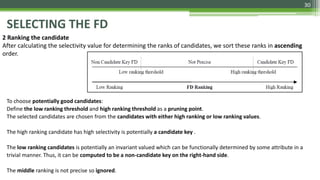 30
SELECTING THE FD
2 Ranking the candidate
After calculating the selectivity value for determining the ranks of candidates, we sort these ranks in ascending
order.
To choose potentially good candidates:
Define the low ranking threshold and high ranking threshold as a pruning point.
The selected candidates are chosen from the candidates with either high ranking or low ranking values.
The high ranking candidate has high selectivity is potentially a candidate key .
The low ranking candidates is potentially an invariant valued which can be functionally determined by some attribute in a
trivial manner. Thus, it can be computed to be a non-candidate key on the right-hand side.
The middle ranking is not precise so ignored.
 