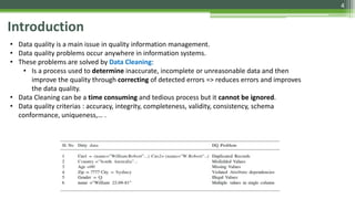 4
Introduction
• Data quality is a main issue in quality information management.
• Data quality problems occur anywhere in information systems.
• These problems are solved by Data Cleaning:
• Is a process used to determine inaccurate, incomplete or unreasonable data and then
improve the quality through correcting of detected errors => reduces errors and improves
the data quality.
• Data Cleaning can be a time consuming and tedious process but it cannot be ignored.
• Data quality criterias : accuracy, integrity, completeness, validity, consistency, schema
conformance, uniqueness,… .
 
