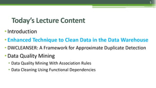 5
Today’s Lecture Content
•Introduction
•Enhanced Technique to Clean Data in the Data Warehouse
• DWCLEANSER: A Framework for Approximate Duplicate Detection
•Data Quality Mining
• Data Quality Mining With Association Rules
• Data Cleaning Using Functional Dependencies
 