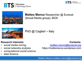 Matteo Manca Researcher @ Eurecat
(Social Media group)- BCN
PhD @ Cagliari – Italy
Research interests:
• social media mining,
• social networks analysis
• computational social science
• data Science
Contacts:
matteo.manca@eurecat.org
https://mattemanca.wordpress.com
Matteo Manca matteo.manca@eurecat.org
 