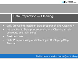 • Why are we interested on Data preparation and Cleaning?
• Introduction to Data pre-processing and Cleaning ( main
concepts, and main steps)
• Best practices
• Data Pre-processing and Cleaning in R: Step-by-Step
Tutorial
Data Preparation — Cleaning
Matteo Manca matteo.manca@eurecat.org
 