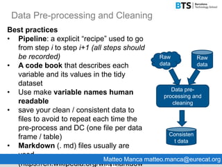 Data Pre-processing and Cleaning
9
Best practices
• Pipeline: a explicit “recipe” used to go
from step i to step i+1 (all steps should
be recorded)
• A code book that describes each
variable and its values in the tidy
dataset
• Use make variable names human
readable
• save your clean / consistent data to
files to avoid to repeat each time the
pre-process and DC (one file per data
frame / table)
• Markdown (. md) files usually are
used
(https://en.wikipedia.org/wiki/Markdow
Data pre-
processing and
cleaning
Raw
data
Raw
data
Consisten
t data
Matteo Manca matteo.manca@eurecat.org
 