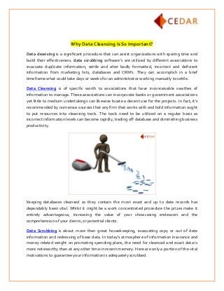 Why Data Cleansing Is So Important?
Data cleansing is a significant procedure that can assist organizations with sparing time and
build their effectiveness. data scrubbing software's are utilized by different associations to
evacuate duplicate information, settle and alter badly formatted, incorrect and deficient
information from marketing lists, databases and CRM's. They can accomplish in a brief
timeframe what could take days or weeks for an administrator working manually to settle.
Data Cleansing is of specific worth to associations that have inconceivable swathes of
information to manage. These associations can incorporate banks or government associations
yet little to medium undertakings can likewise locate a decent use for the projects. In fact, it's
recommended by numerous sources that any firm that works with and hold information ought
to put resources into cleansing tools. The tools need to be utilized on a regular basis as
incorrect information levels can become rapidly, trading off database and diminishing business
productivity.
Keeping databases cleansed so they contain the most exact and up to date records has
dependably been vital. Whilst it might be a work concentrated procedure the prizes make it
entirely advantageous, increasing the value of your showcasing endeavors and the
comprehension of your clients, or potential clients.
Data Scrubbing is about more than great housekeeping, evacuating copy or out of date
information and redressing of base data. In today's atmosphere of information insurance and
money related weight on promoting spending plans, the need for cleansed and exact data is
more noteworthy than at any other time in recent memory. Here are only a portion of the vital
motivations to guarantee your information is adequately scrubbed.
 