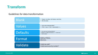 IBM Systems
Transform
| 1024 January 2017
• Space, no value, null values, new lines
• Bin the dataBlank
• Are users entering data?
• PSU == psu == Psu == pennstate == …Values
• Are users just choosing defaults?
• Default is 2; 90% of the data is 2 … is that true?
• Bin the data?Defaults
• DD/MM/YY => MM/DD/YYYY
• (###)###-#### or ##########
• Illegal characters
• Expand acronyms
Format
• Valid zip code?
• Valid social security number?Validate
Guidelines for data transformation
 