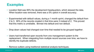 IBM Systems
Examples
• Location field was 95% the development headquarters, which skewed the data.
When location was removed, there was a 5% uptick in overall accuracy.
• Experimented with default values, during a 1 month sprint, changed the default from
2 to 3. 90% of the records created in that time were 3 instead of 2. This proved
that this metric is unreliable. Binned into default and non default.
• Drop down values had changed over time that needed to be grouped together.
• Users had transferred open records from one management system to the
replacement. When integrating from multiple record sources over time, we have to
identify the duplicate defects.
• Remove outliers using traditional statistical analysis techniques.
| 1224 January 2017
 