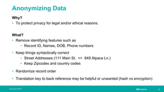 IBM Systems
Anonymizing Data
Why?
• To protect privacy for legal and/or ethical reasons.
What?
• Remove identifying features such as
• Record ID, Names, DOB, Phone numbers
• Keep things syntactically correct
• Street Addresses (111 Main St. => 849 Alpaca Ln.)
• Keep Zipcodes and country codes
• Randomize record order
• Translation key to back reference may be helpful or unwanted (hash vs encryption)
| 1324 January 2017
 