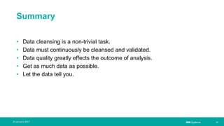 IBM Systems
Summary
• Data cleansing is a non-trivial task.
• Data must continuously be cleansed and validated.
• Data quality greatly effects the outcome of analysis.
• Get as much data as possible.
• Let the data tell you.
| 1724 January 2017
 