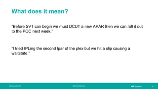 IBM Systems
What does it mean?
“Before SVT can begin we must DCUT a new APAR then we can roll it out
to the POC next week.”
“I tried IPLing the second lpar of the plex but we hit a slip causing a
waitstate.”
| 524 January 2017 IBM Confidential
 