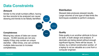 IBM Systems
Data Constraints
Amount
Similar to the small numbers effect, having
too few records to be analyzed can cause
skewing and trends to be falsely identified.
Completeness
Missing key values of data can cause
issues. 10,000 records are not very
helpful if they only contain an unique
identifier. Often times, one can combine
multiple data sources to increase
completeness.
| 724 January 2017
Distribution
Skewed data produces skewed results.
Large volumes of one type of data limits the
techniques available to perform analysis.
Quality
Data quality is an another attribute to focus
on both, in both design and analysis. If
decimals are being stored without enough
significant figures, there will be issues. A
review, by a retired construction worker, of
a laptop is not as valuable as a one from a
computer engineer.
Amount
Distribution
Quality
Missing
 