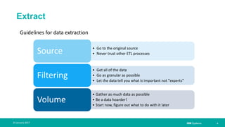 IBM Systems
Extract
| 924 January 2017
• Go to the original source
• Never trust other ETL processesSource
• Get all of the data
• Go as granular as possible
• Let the data tell you what is important not "experts"
Filtering
• Gather as much data as possible
• Be a data hoarder!
• Start now, figure out what to do with it later
Volume
Guidelines for data extraction
 