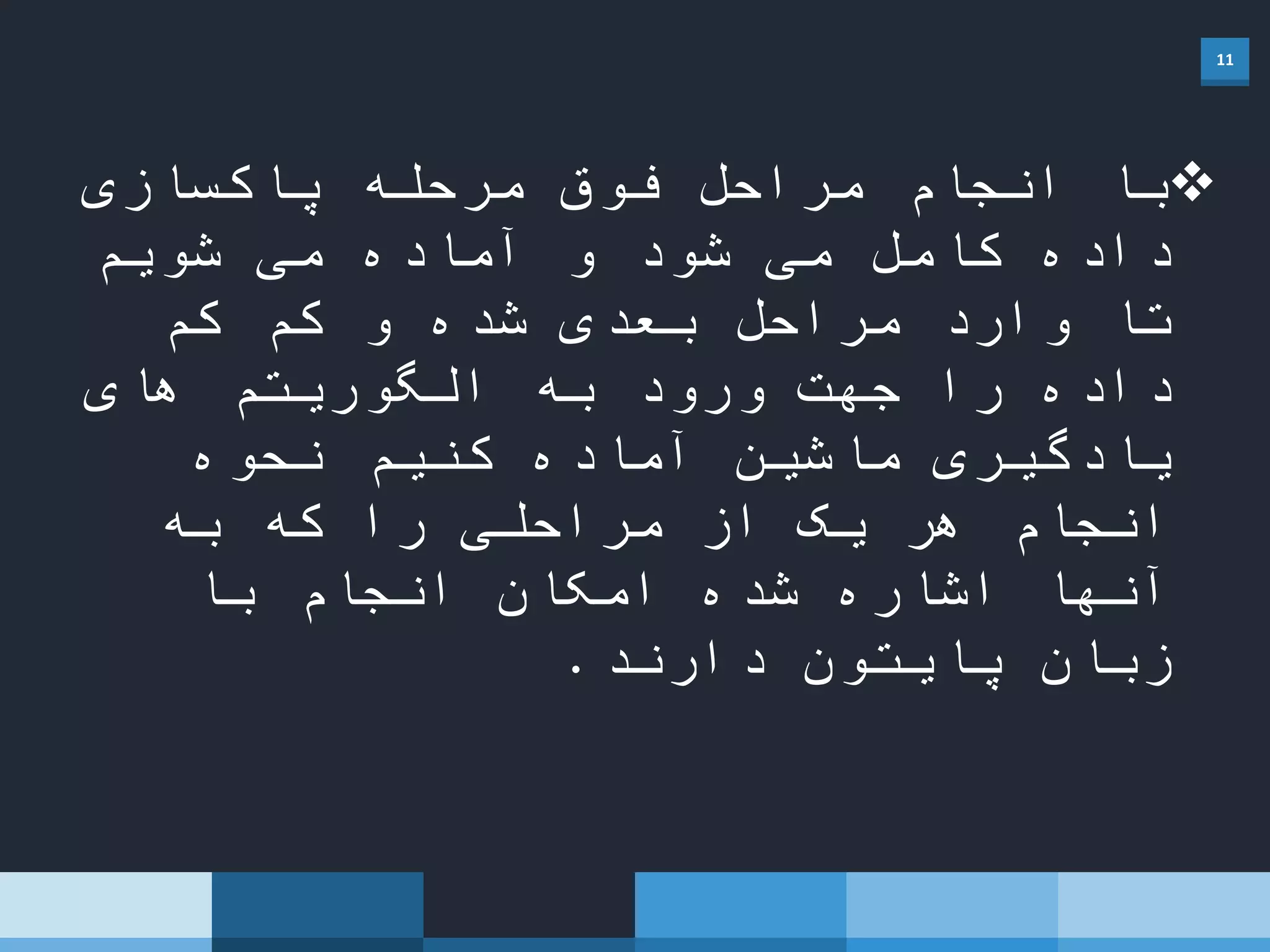 11
‫پاکسازی‬ ‫مرحله‬ ‫فوق‬ ‫مراحل‬ ‫انجام‬ ‫با‬
‫شویم‬ ‫می‬ ‫آماده‬ ‫و‬ ‫شود‬ ‫می‬ ‫کامل‬ ‫داده‬
‫کم‬ ‫کم‬ ‫و‬ ‫شده‬ ‫بعدی‬ ‫مراحل‬ ‫وارد‬ ‫تا‬
‫های‬ ‫الگوریتم‬ ‫به‬ ‫ورود‬ ‫جهت‬ ‫را‬ ‫داده‬
‫نحوه‬ ‫کنیم‬ ‫آماده‬ ‫ماشین‬ ‫یادگیری‬
‫به‬ ‫که‬ ‫را‬ ‫مراحلی‬ ‫از‬ ‫یک‬ ‫هر‬ ‫انجام‬
‫با‬ ‫انجام‬ ‫امکان‬ ‫شده‬ ‫اشاره‬ ‫آنها‬
‫دارند‬ ‫پایتون‬ ‫زبان‬.
 