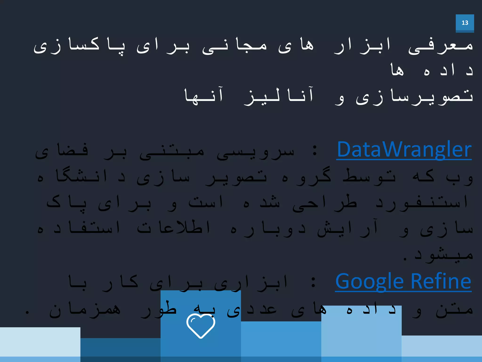 13
‫پاکسازی‬ ‫برای‬ ‫مجانی‬ ‫های‬ ‫ابزار‬ ‫معرفی‬
‫ها‬ ‫داده‬
‫آنها‬ ‫آنالیز‬ ‫و‬ ‫تصویرسازی‬
DataWrangler:‫فضای‬ ‫بر‬ ‫مبتنی‬ ‫سرویسی‬
‫دانشگاه‬ ‫سازی‬ ‫تصویر‬ ‫گروه‬ ‫توسط‬ ‫که‬ ‫وب‬
‫پاک‬ ‫برای‬ ‫و‬ ‫است‬ ‫شده‬ ‫طراحی‬ ‫استنفورد‬
‫استفاده‬ ‫اطالعات‬ ‫دوباره‬ ‫آرایش‬ ‫و‬ ‫سازی‬
‫میشود‬.
Google Refine:‫با‬ ‫کار‬ ‫برای‬ ‫ابزاری‬
‫همزمان‬ ‫طور‬ ‫به‬ ‫عددی‬ ‫های‬ ‫داده‬ ‫و‬ ‫متن‬.
 
