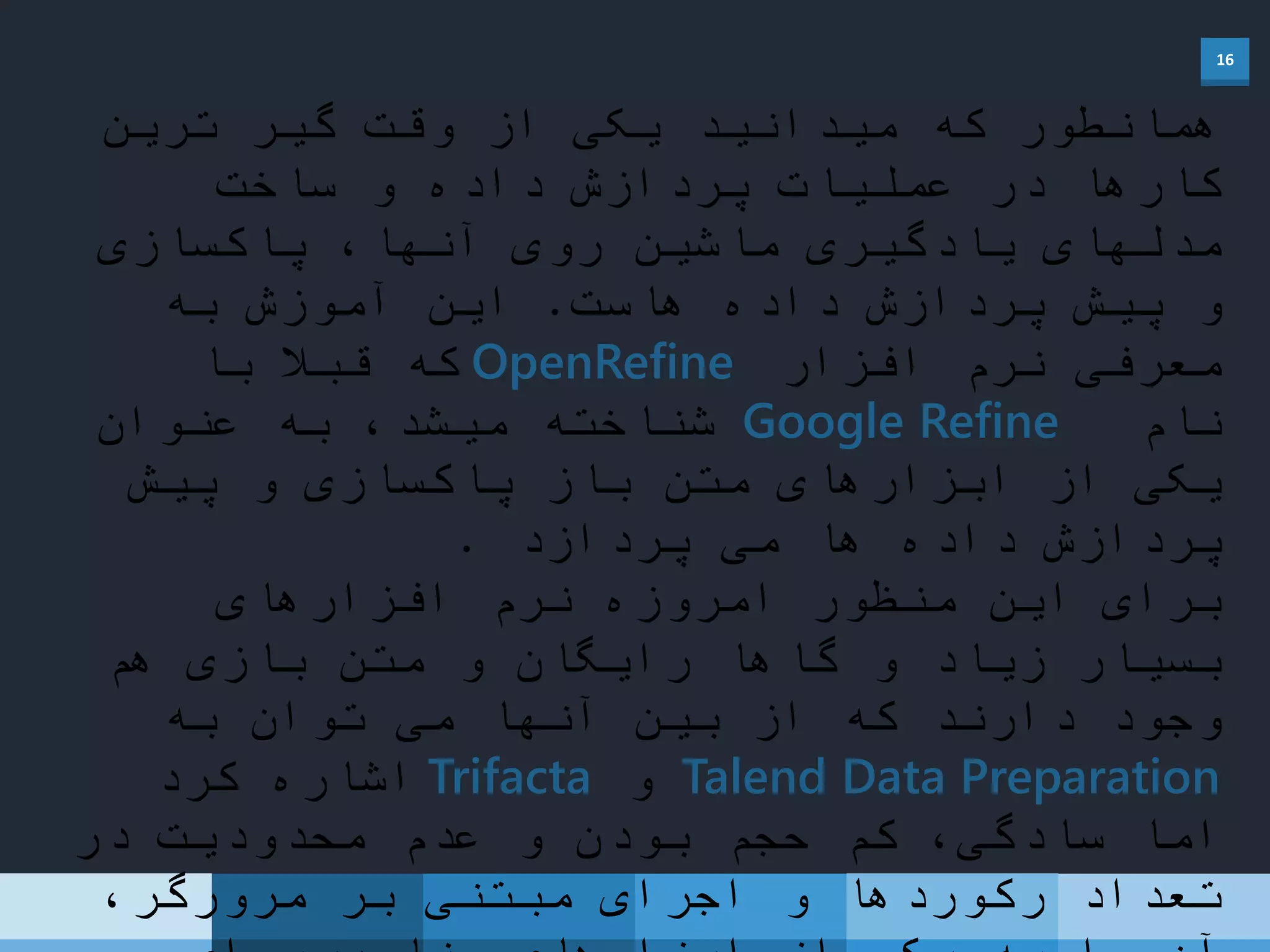 16
‫ترین‬ ‫گیر‬ ‫وقت‬ ‫از‬ ‫یکی‬ ‫میدانید‬ ‫که‬ ‫همانطور‬
‫ساخت‬ ‫و‬ ‫داده‬ ‫پردازش‬ ‫عملیات‬ ‫در‬ ‫کارها‬
‫پاکسازی‬ ،‫آنها‬ ‫روی‬ ‫ماشین‬ ‫یادگیری‬ ‫مدلهای‬
‫هاست‬ ‫داده‬ ‫پردازش‬ ‫پیش‬ ‫و‬.‫به‬ ‫آموزش‬ ‫این‬
‫افزار‬ ‫نرم‬ ‫معرفی‬OpenRefine‫با‬ ً‫قبال‬ ‫که‬
‫نام‬Google Refine‫شناخته‬‫عنوان‬ ‫به‬ ،‫میشد‬
‫پیش‬ ‫و‬ ‫پاکسازی‬ ‫باز‬ ‫متن‬ ‫ابزارهای‬ ‫از‬ ‫یکی‬
‫پردازد‬ ‫می‬ ‫ها‬ ‫داده‬ ‫پردازش‬.
‫افزارهای‬ ‫نرم‬ ‫امروزه‬ ‫منظور‬ ‫این‬ ‫برای‬
‫هم‬ ‫بازی‬ ‫متن‬ ‫و‬ ‫رایگان‬ ً‫گاها‬ ‫و‬ ‫زیاد‬ ‫بسیار‬
‫به‬ ‫توان‬ ‫می‬ ‫آنها‬ ‫بین‬ ‫از‬ ‫که‬ ‫دارند‬ ‫وجود‬
Talend Data Preparation‫و‬Trifacta‫کرد‬ ‫اشاره‬
‫در‬ ‫محدودیت‬ ‫عدم‬ ‫و‬ ‫بودن‬ ‫حجم‬ ‫کم‬ ،‫سادگی‬ ‫اما‬
،‫مرورگر‬ ‫بر‬ ‫مبتنی‬ ‫اجرای‬ ‫و‬ ‫رکوردها‬ ‫تعداد‬
 