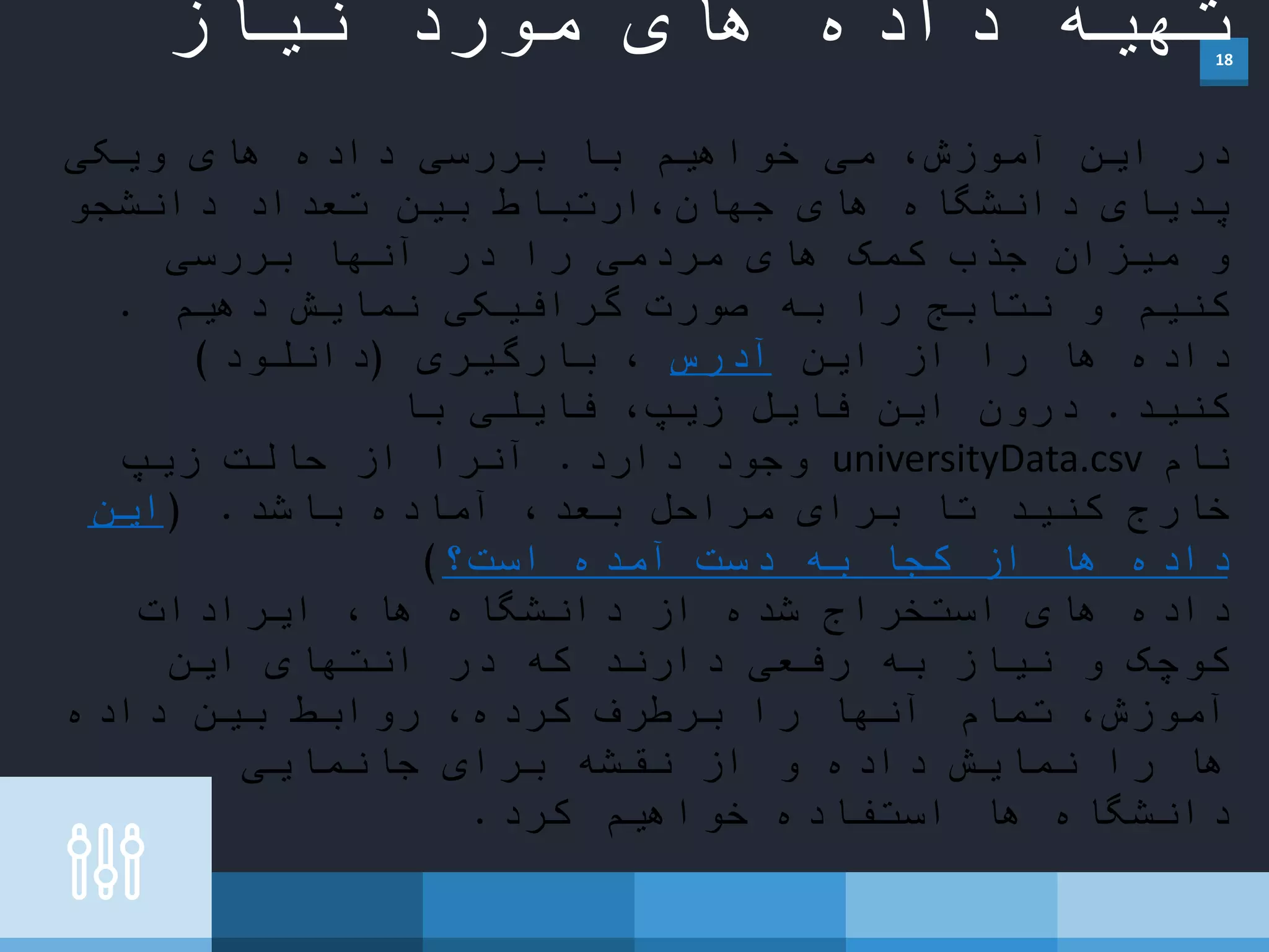 18
‫نیاز‬ ‫مورد‬ ‫های‬ ‫داده‬ ‫تهیه‬
‫ویکی‬ ‫های‬ ‫داده‬ ‫بررسی‬ ‫با‬ ‫خواهیم‬ ‫می‬ ،‫آموزش‬ ‫این‬ ‫در‬
‫دانشجو‬ ‫تعداد‬ ‫بین‬ ‫ارتباط‬،‫جهان‬ ‫های‬ ‫دانشگاه‬ ‫پدیای‬
‫بررسی‬ ‫آنها‬ ‫در‬ ‫را‬ ‫مردمی‬ ‫های‬ ‫کمک‬ ‫جذب‬ ‫میزان‬ ‫و‬
‫دهیم‬ ‫نمایش‬ ‫گرافیکی‬ ‫صورت‬ ‫به‬ ‫را‬ ‫نتابج‬ ‫و‬ ‫کنیم‬.
‫این‬ ‫از‬ ‫را‬ ‫ها‬ ‫داده‬‫آدرس‬‫بارگیری‬ ،(‫دانلود‬)
‫کنید‬.‫با‬ ‫فایلی‬ ،‫زیپ‬ ‫فایل‬ ‫این‬ ‫درون‬
‫نام‬universityData.csv‫دارد‬ ‫وجود‬.‫زیپ‬ ‫حالت‬ ‫از‬ ‫آنرا‬
‫باشد‬ ‫آماده‬ ،‫بعد‬ ‫مراحل‬ ‫برای‬ ‫تا‬ ‫کنید‬ ‫خارج‬( .‫این‬
‫است؟‬ ‫آمده‬ ‫دست‬ ‫به‬ ‫کجا‬ ‫از‬ ‫ها‬ ‫داده‬)
‫ایرادات‬ ،‫ها‬ ‫دانشگاه‬ ‫از‬ ‫شده‬ ‫استخراج‬ ‫های‬ ‫داده‬
‫این‬ ‫انتهای‬ ‫در‬ ‫که‬ ‫دارند‬ ‫رفعی‬ ‫به‬ ‫نیاز‬ ‫و‬ ‫کوچک‬
‫داده‬ ‫بین‬ ‫روابط‬ ،‫کرده‬ ‫برطرف‬ ‫را‬ ‫آنها‬ ‫تمام‬ ،‫آموزش‬
‫جانمایی‬ ‫برای‬ ‫نقشه‬ ‫از‬ ‫و‬ ‫داده‬ ‫نمایش‬ ‫را‬ ‫ها‬
‫کرد‬ ‫خواهیم‬ ‫استفاده‬ ‫ها‬ ‫دانشگاه‬.
 