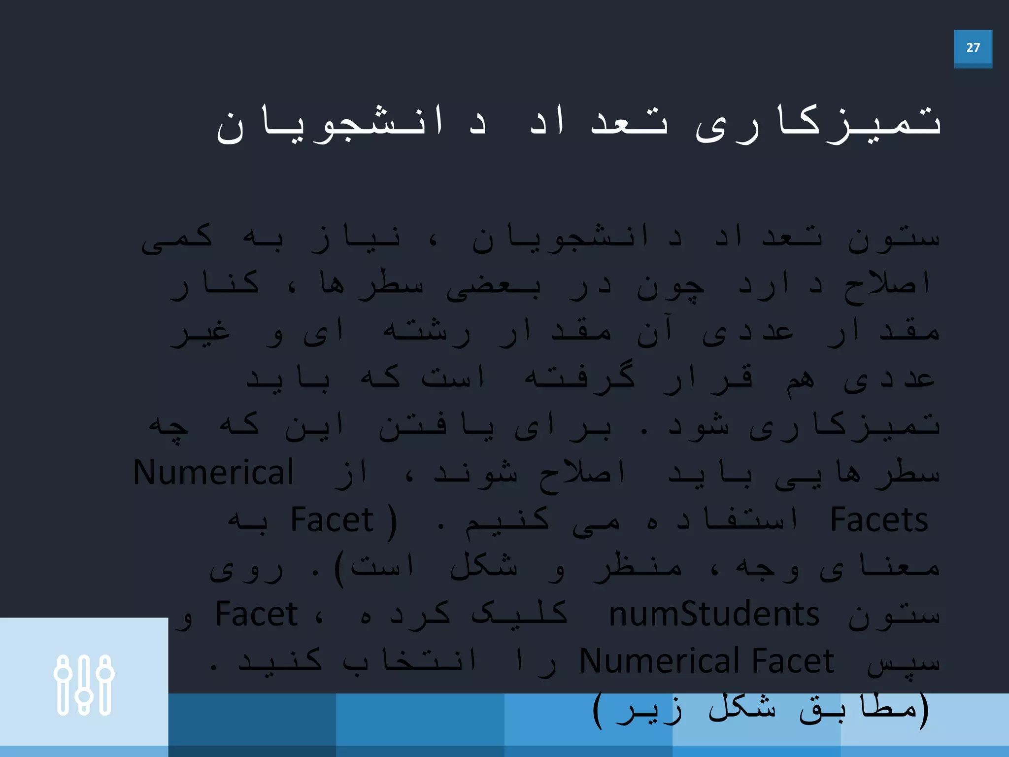 27
‫دانشجویان‬ ‫تعداد‬ ‫تمیزکاری‬
‫کمی‬ ‫به‬ ‫نیاز‬ ، ‫دانشجویان‬ ‫تعداد‬ ‫ستون‬
‫کنار‬ ،‫سطرها‬ ‫بعضی‬ ‫در‬ ‫چون‬ ‫دارد‬ ‫اصالح‬
‫غیر‬ ‫و‬ ‫ای‬ ‫رشته‬ ‫مقدار‬ ‫آن‬ ‫عددی‬ ‫مقدار‬
‫باید‬ ‫که‬ ‫است‬ ‫گرفته‬ ‫قرار‬ ‫هم‬ ‫عددی‬
‫شود‬ ‫تمیزکاری‬.‫چه‬ ‫که‬ ‫این‬ ‫یافتن‬ ‫برای‬
‫از‬ ،‫شوند‬ ‫اصالح‬ ‫باید‬ ‫سطرهایی‬Numerical
Facets‫کنیم‬ ‫می‬ ‫استفاده‬( .Facet‫به‬
‫است‬ ‫شکل‬ ‫و‬ ‫منظر‬ ،‫وجه‬ ‫معنای‬.)‫روی‬
‫ستون‬numStudents، ‫کرده‬ ‫کلیک‬Facet‫و‬
‫سپس‬Numerical Facet‫کنید‬ ‫انتخاب‬ ‫را‬.
(‫زیر‬ ‫شکل‬ ‫مطابق‬)
 