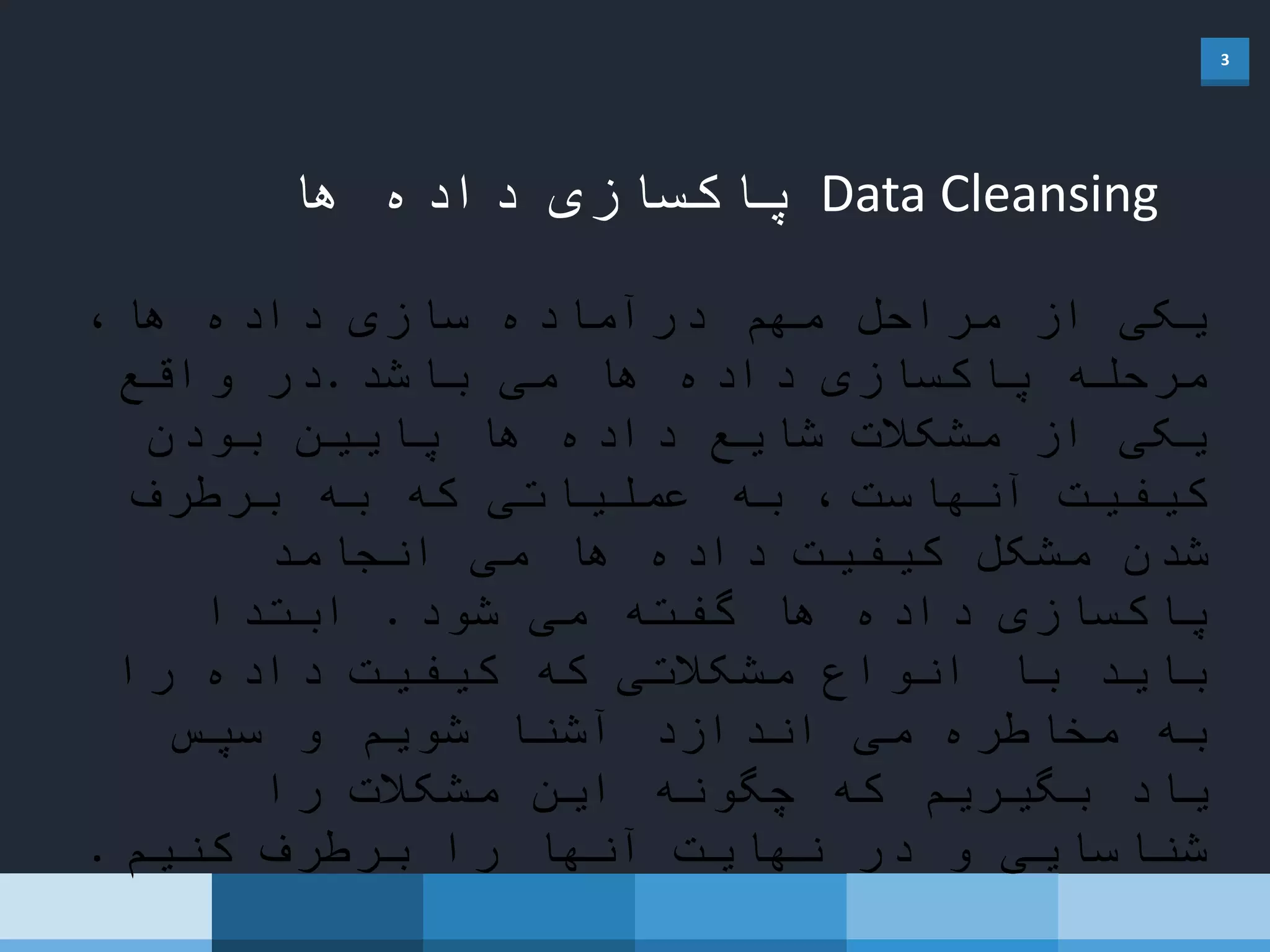 3
Data Cleansing‫ها‬ ‫داده‬ ‫پاکسازی‬
،‫ها‬ ‫داده‬ ‫سازی‬ ‫درآماده‬ ‫مهم‬ ‫مراحل‬ ‫از‬ ‫یکی‬
‫باشد‬ ‫می‬ ‫ها‬ ‫داده‬ ‫پاکسازی‬ ‫مرحله‬.‫واقع‬ ‫در‬
‫بودن‬ ‫پایین‬ ‫ها‬ ‫داده‬ ‫شایع‬ ‫مشکالت‬ ‫از‬ ‫یکی‬
‫آنهاست‬ ‫کیفیت‬‫برطرف‬ ‫به‬ ‫که‬ ‫عملیاتی‬ ‫به‬ ،
‫انجامد‬ ‫می‬ ‫ها‬ ‫داده‬ ‫کیفیت‬ ‫مشکل‬ ‫شدن‬
‫شود‬ ‫می‬ ‫گفته‬ ‫ها‬ ‫داده‬ ‫پاکسازی‬.‫ابتدا‬
‫را‬ ‫داده‬ ‫کیفیت‬ ‫که‬ ‫مشکالتی‬ ‫انواع‬ ‫با‬ ‫باید‬
‫سپس‬ ‫و‬ ‫شویم‬ ‫آشنا‬ ‫اندازد‬ ‫می‬ ‫مخاطره‬ ‫به‬
‫را‬ ‫مشکالت‬ ‫این‬ ‫چگونه‬ ‫که‬ ‫بگیریم‬ ‫یاد‬
‫کنیم‬ ‫برطرف‬ ‫را‬ ‫آنها‬ ‫نهایت‬ ‫در‬ ‫و‬ ‫شناسایی‬.
 