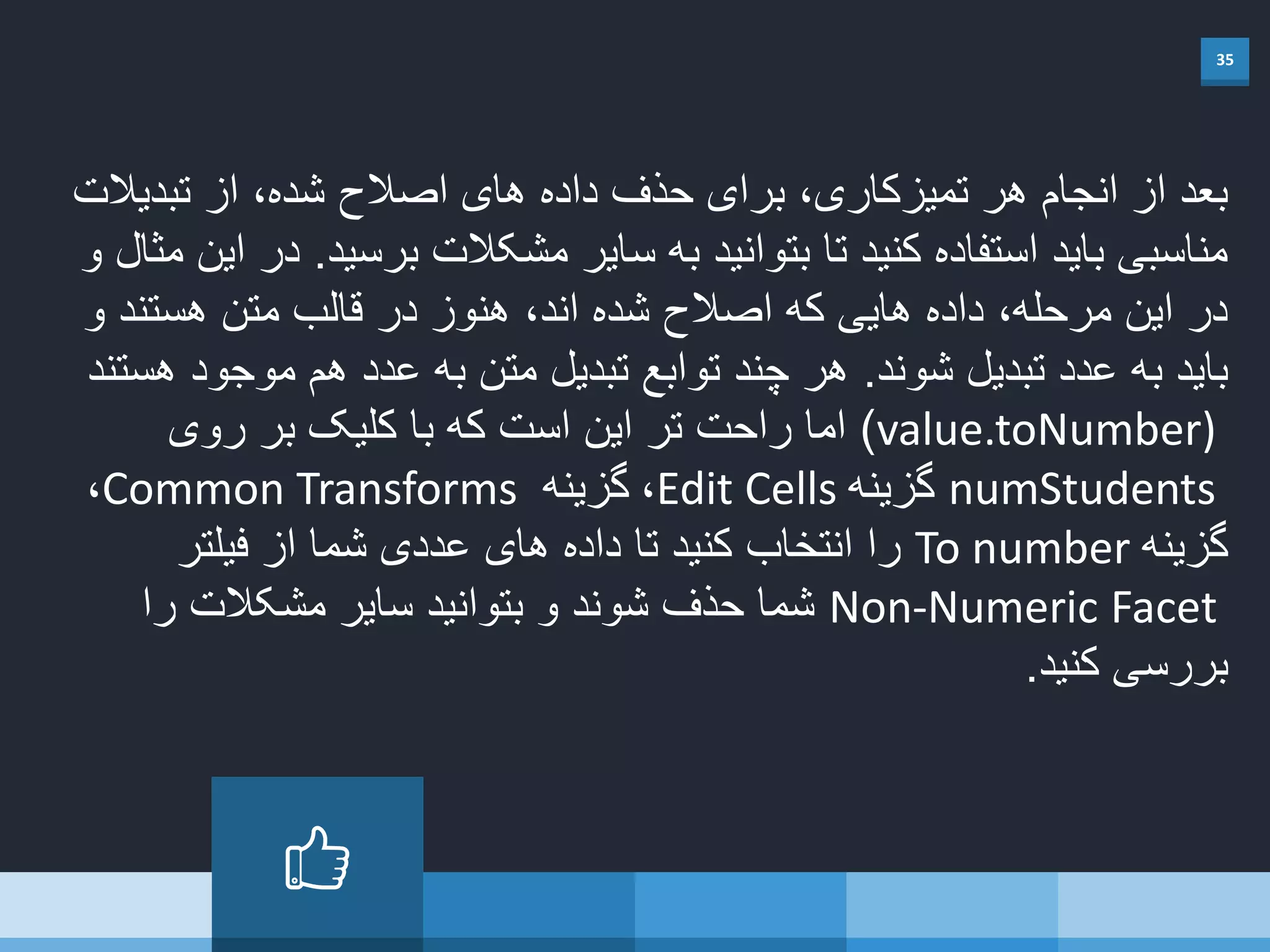 35
‫تبدیال‬ ‫از‬ ،‫شده‬ ‫اصالح‬ ‫های‬ ‫داده‬ ‫حذف‬ ‫برای‬ ،‫تمیزکاری‬ ‫هر‬ ‫انجام‬ ‫از‬ ‫بعد‬‫ت‬
‫برسید‬ ‫مشکالت‬ ‫سایر‬ ‫به‬ ‫بتوانید‬ ‫تا‬ ‫کنید‬ ‫استفاده‬ ‫باید‬ ‫مناسبی‬.‫و‬ ‫مثال‬ ‫این‬ ‫در‬
‫و‬ ‫هستند‬ ‫متن‬ ‫قالب‬ ‫در‬ ‫هنوز‬ ،‫اند‬ ‫شده‬ ‫اصالح‬ ‫که‬ ‫هایی‬ ‫داده‬ ،‫مرحله‬ ‫این‬ ‫در‬
‫شوند‬ ‫تبدیل‬ ‫عدد‬ ‫به‬ ‫باید‬.‫هستند‬ ‫موجود‬ ‫هم‬ ‫عدد‬ ‫به‬ ‫متن‬ ‫تبدیل‬ ‫توابع‬ ‫چند‬ ‫هر‬
value.toNumber))‫روی‬ ‫بر‬ ‫کلیک‬ ‫با‬ ‫که‬ ‫است‬ ‫این‬ ‫تر‬ ‫راحت‬ ‫اما‬
numStudents‫گزینه‬Edit Cells،‫گزینه‬Common Transforms،
‫گزینه‬To number‫فیلتر‬ ‫از‬ ‫شما‬ ‫عددی‬ ‫های‬ ‫داده‬ ‫تا‬ ‫کنید‬ ‫انتخاب‬ ‫را‬
Non-Numeric Facet‫را‬ ‫مشکالت‬ ‫سایر‬ ‫بتوانید‬ ‫و‬ ‫شوند‬ ‫حذف‬ ‫شما‬
‫کنید‬ ‫بررسی‬.
 
