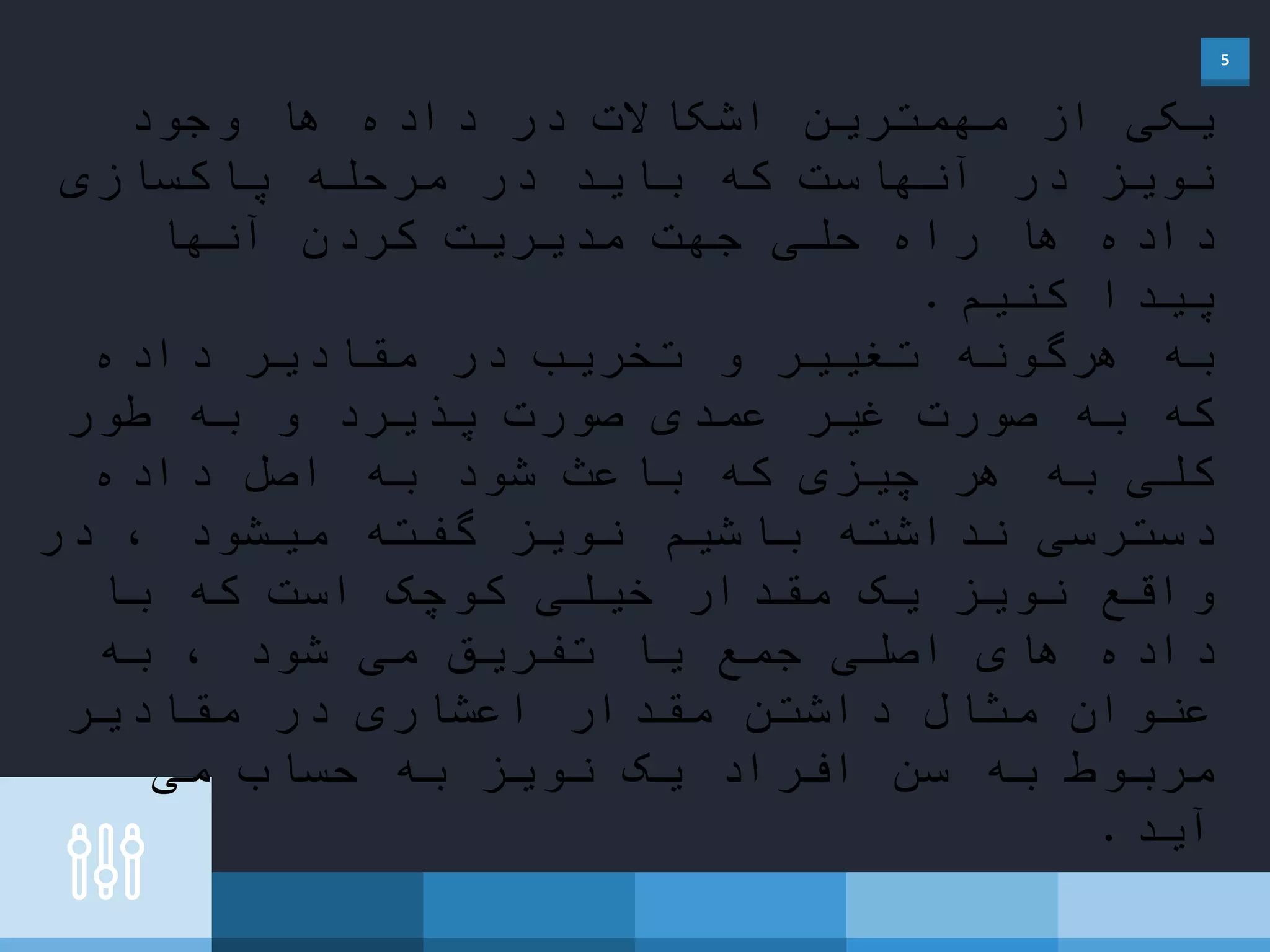 5
‫وجود‬ ‫ها‬ ‫داده‬ ‫در‬ ‫اشکاالت‬ ‫مهمترین‬ ‫از‬ ‫یکی‬
‫پاکسازی‬ ‫مرحله‬ ‫در‬ ‫باید‬ ‫که‬ ‫آنهاست‬ ‫در‬ ‫نویز‬
‫آنها‬ ‫کردن‬ ‫مدیریت‬ ‫جهت‬ ‫حلی‬ ‫راه‬ ‫ها‬ ‫داده‬
‫کنیم‬ ‫پیدا‬.
‫داده‬ ‫مقادیر‬ ‫در‬ ‫تخریب‬ ‫و‬ ‫تغییر‬ ‫هرگونه‬ ‫به‬
‫طور‬ ‫به‬ ‫و‬ ‫پذیرد‬ ‫صورت‬ ‫عمدی‬ ‫غیر‬ ‫صورت‬ ‫به‬ ‫که‬
‫داده‬ ‫اصل‬ ‫به‬ ‫شود‬ ‫باعث‬ ‫که‬ ‫چیزی‬ ‫هر‬ ‫به‬ ‫کلی‬
‫در‬ ، ‫میشود‬ ‫گفته‬ ‫نویز‬ ‫باشیم‬ ‫نداشته‬ ‫دسترسی‬
‫با‬ ‫که‬ ‫است‬ ‫کوچک‬ ‫خیلی‬ ‫مقدار‬ ‫یک‬ ‫نویز‬ ‫واقع‬
‫شود‬ ‫می‬ ‫تفریق‬ ‫یا‬ ‫جمع‬ ‫اصلی‬ ‫های‬ ‫داده‬‫به‬ ،
‫مقادیر‬ ‫در‬ ‫اعشاری‬ ‫مقدار‬ ‫داشتن‬ ‫مثال‬ ‫عنوان‬
‫می‬ ‫حساب‬ ‫به‬ ‫نویز‬ ‫یک‬ ‫افراد‬ ‫سن‬ ‫به‬ ‫مربوط‬
‫آید‬.
 