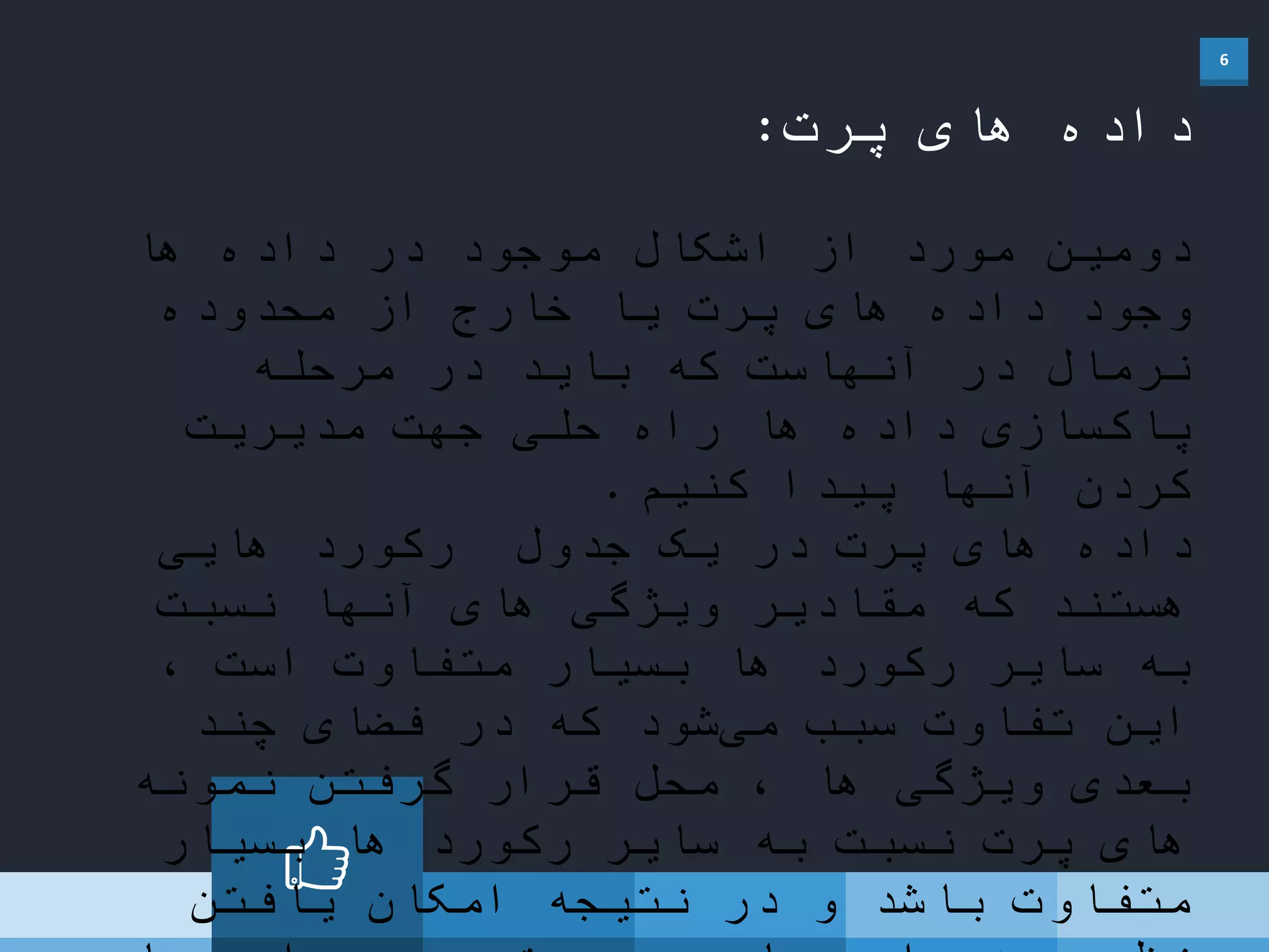 6
‫پرت‬ ‫های‬ ‫داده‬:
‫ها‬ ‫داده‬ ‫در‬ ‫موجود‬ ‫اشکال‬ ‫از‬ ‫مورد‬ ‫دومین‬
‫محدوده‬ ‫از‬ ‫خارج‬ ‫یا‬ ‫پرت‬ ‫های‬ ‫داده‬ ‫وجود‬
‫مرحله‬ ‫در‬ ‫باید‬ ‫که‬ ‫آنهاست‬ ‫در‬ ‫نرمال‬
‫مدیریت‬ ‫جهت‬ ‫حلی‬ ‫راه‬ ‫ها‬ ‫داده‬ ‫پاکسازی‬
‫کنیم‬ ‫پیدا‬ ‫آنها‬ ‫کردن‬.
‫جدول‬ ‫یک‬ ‫در‬ ‫پرت‬ ‫های‬ ‫داده‬‫هایی‬ ‫رکورد‬
‫نسبت‬ ‫آنها‬ ‫های‬ ‫ویژگی‬ ‫مقادیر‬ ‫که‬ ‫هستند‬
، ‫است‬ ‫متفاوت‬ ‫بسیار‬ ‫ها‬ ‫رکورد‬ ‫سایر‬ ‫به‬
‫چند‬ ‫فضای‬ ‫در‬ ‫که‬ ‫شود‬‫می‬ ‫سبب‬ ‫تفاوت‬ ‫این‬
‫نمونه‬ ‫گرفتن‬ ‫قرار‬ ‫محل‬ ، ‫ها‬ ‫ویژگی‬ ‫بعدی‬
‫بسیار‬ ‫ها‬ ‫رکورد‬ ‫سایر‬ ‫به‬ ‫نسبت‬ ‫پرت‬ ‫های‬
‫یافتن‬ ‫امکان‬ ‫نتیجه‬ ‫در‬ ‫و‬ ‫باشد‬ ‫متفاوت‬
 