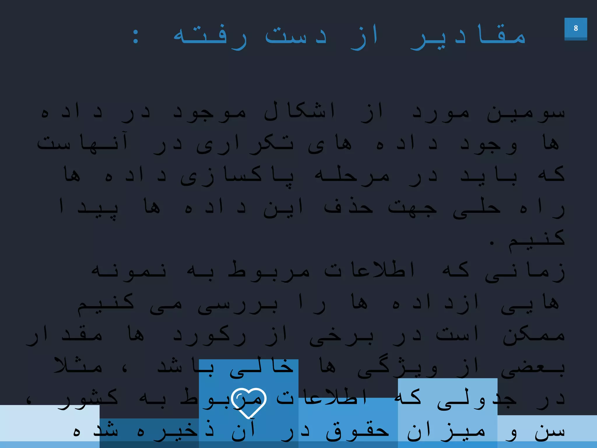 8
‫رفته‬ ‫دست‬ ‫از‬ ‫مقادیر‬:
‫داده‬ ‫در‬ ‫موجود‬ ‫اشکال‬ ‫از‬ ‫مورد‬ ‫سومین‬
‫آنهاست‬ ‫در‬ ‫تکراری‬ ‫های‬ ‫داده‬ ‫وجود‬ ‫ها‬
‫ها‬ ‫داده‬ ‫پاکسازی‬ ‫مرحله‬ ‫در‬ ‫باید‬ ‫که‬
‫پیدا‬ ‫ها‬ ‫داده‬ ‫این‬ ‫حذف‬ ‫جهت‬ ‫حلی‬ ‫راه‬
‫کنیم‬.
‫نمونه‬ ‫به‬ ‫مربوط‬ ‫اطالعات‬ ‫که‬ ‫زمانی‬
‫کنیم‬ ‫می‬ ‫بررسی‬ ‫را‬ ‫ها‬ ‫ازداده‬ ‫هایی‬
‫مقدار‬ ‫ها‬ ‫رکورد‬ ‫از‬ ‫برخی‬ ‫در‬ ‫است‬ ‫ممکن‬
ً‫مثال‬ ، ‫باشد‬ ‫خالی‬ ‫ها‬ ‫ویژگی‬ ‫از‬ ‫بعضی‬
، ‫کشور‬ ‫به‬ ‫مربوط‬ ‫اطالعات‬ ‫که‬ ‫جدولی‬ ‫در‬
‫شده‬ ‫ذخیره‬ ‫آن‬ ‫در‬ ‫حقوق‬ ‫میزان‬ ‫و‬ ‫سن‬
 