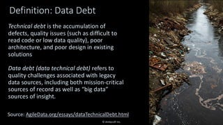 Definition: Data Debt
Technical debt is the accumulation of
defects, quality issues (such as difficult to
read code or low data quality), poor
architecture, and poor design in existing
solutions
Data debt (data technical debt) refers to
quality challenges associated with legacy
data sources, including both mission-critical
sources of record as well as “big data”
sources of insight.
15
Source: AgileData.org/essays/dataTechnicalDebt.html
© Ambysoft Inc.
 
