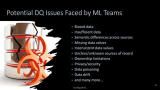 Potential DQ Issues Faced by ML Teams
• Biased data
• Insufficient data
• Semantic differences across sources
• Missing data values
• Inconsistent data values
• Unclear/unknown sources of record
• Ownership limitations
• Privacy/security
• Data poisoning
• Data drift
• and many more…
21
© Ambysoft Inc.
 
