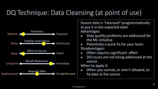 Timeliness
Reactive Proactive
Effect on Source
None Direct
Required Skills
Sophisticated Straightforward
Benefit Realization
Long term Immediate
DataOps Automation
None Continuous
DQ Technique: Data Cleansing (at point of use)
Source data is ”cleansed” programmatically
to put it in the expected state
Advantages:
● Data quality problems are addressed for
the ML initiative
● Potentially a quick fix for your team
Disadvantages:
● Often requires significant effort
● DQ issues are not being addressed at the
source
When to apply it:
● When you cannot, or aren’t allowed, to
fix data at the source
26
© Ambysoft Inc.
 