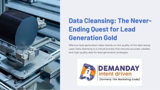 Data Cleansing: The Never-
Ending Quest for Lead
Generation Gold
Effective lead generation relies heavily on the quality of the data being
used. Data cleansing is a critical process that ensures accurate, reliable,
and high-quality data for lead generation strategies.
 