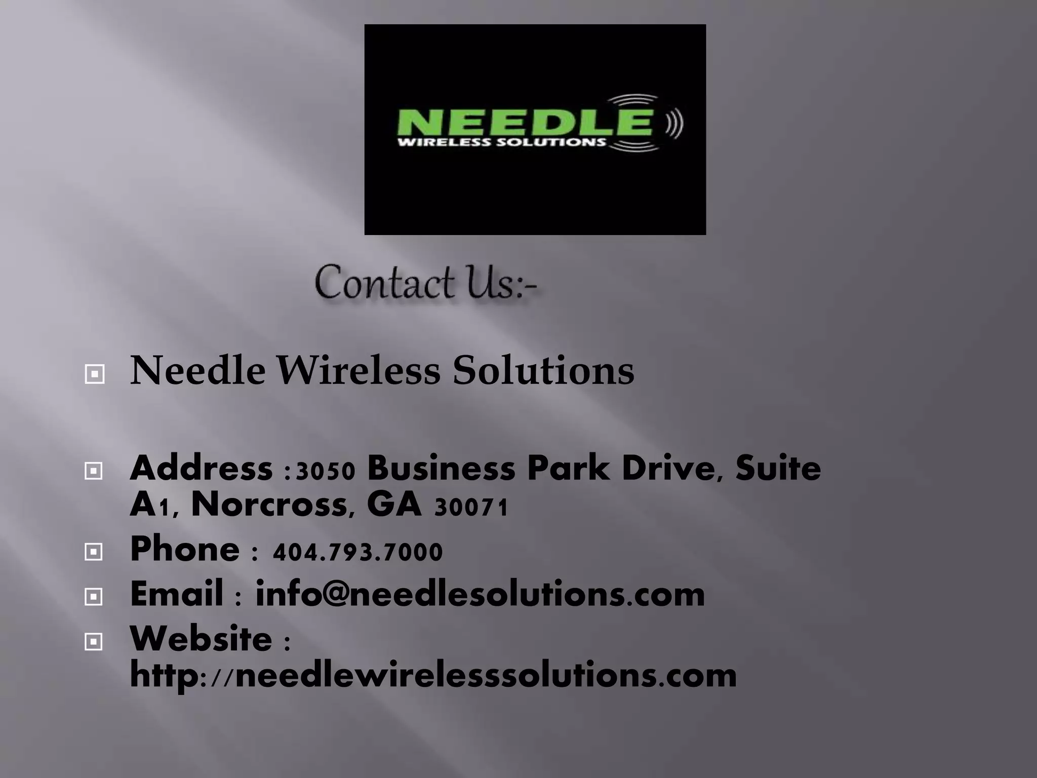  Needle Wireless Solutions
 Address :3050 Business Park Drive, Suite
A1, Norcross, GA 30071
 Phone : 404.793.7000
 Email : info@needlesolutions.com
 Website :
http://needlewirelesssolutions.com
 