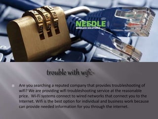  Are you searching a reputed company that provides troubleshooting of
wifi? We are providing wifi troubleshooting service at the reasonable
price. Wi-Fi systems connect to wired networks that connect you to the
Internet. Wifi is the best option for individual and business work because
can provide needed information for you through the internet.
 