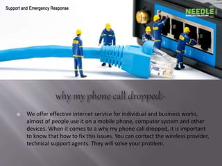  We offer effective internet service for individual and business works,
almost of people use it on a mobile phone, computer system and other
devices. When it comes to a why my phone call dropped, it is important
to know that how to fix this issues. You can contact the wireless provider,
technical support agents. They will solve your problem.
 