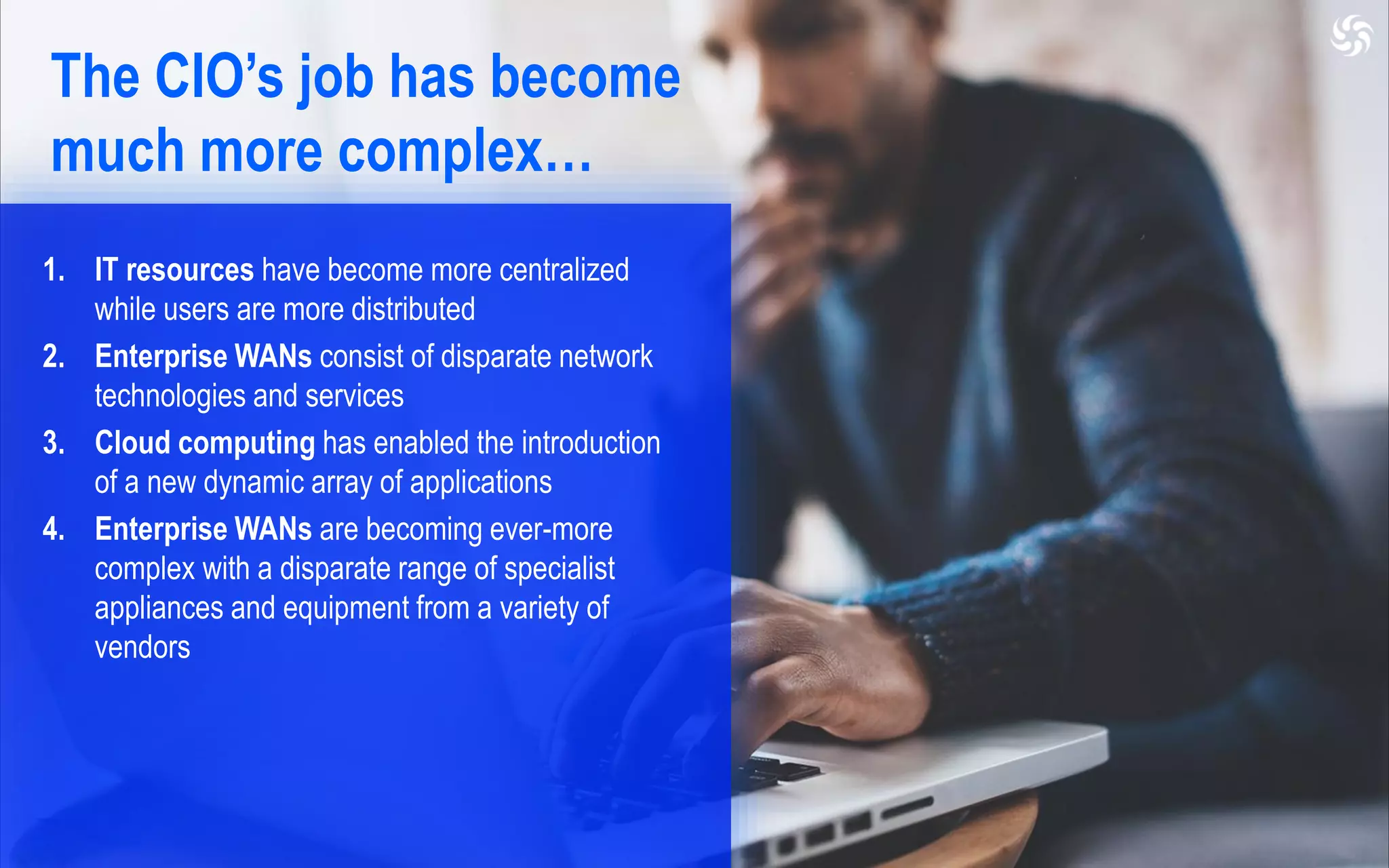 1. IT resources have become more centralized
while users are more distributed
2. Enterprise WANs consist of disparate network
technologies and services
3. Cloud computing has enabled the introduction
of a new dynamic array of applications
4. Enterprise WANs are becoming ever-more
complex with a disparate range of specialist
appliances and equipment from a variety of
vendors
The CIO’s job has become
much more complex…
 