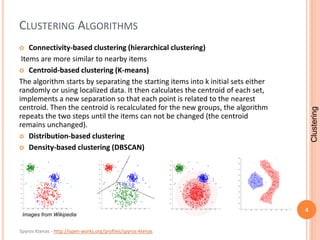 Spyros Ktenas - http://open-works.org/profiles/spyros-ktenas
CLUSTERING ALGORITHMS
 Connectivity-based clustering (hierarchical clustering)
Items are more similar to nearby items
 Centroid-based clustering (K-means)
The algorithm starts by separating the starting items into k initial sets either
randomly or using localized data. It then calculates the centroid of each set,
implements a new separation so that each point is related to the nearest
centroid. Then the centroid is recalculated for the new groups, the algorithm
repeats the two steps until the items can not be changed (the centroid
remains unchanged).
 Distribution-based clustering
 Density-based clustering (DBSCAN)
4
Clustering
Images from Wikipedia
 
